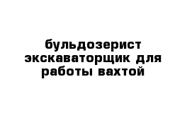 бульдозерист экскаваторщик для работы вахтой